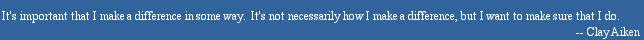 It's important that I make a difference in some way.  It's not necessarily how I make a difference, but I want to make sure that I do. -- Clay Aiken